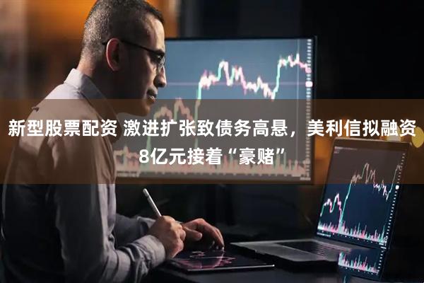 新型股票配资 激进扩张致债务高悬，美利信拟融资8亿元接着“豪赌”