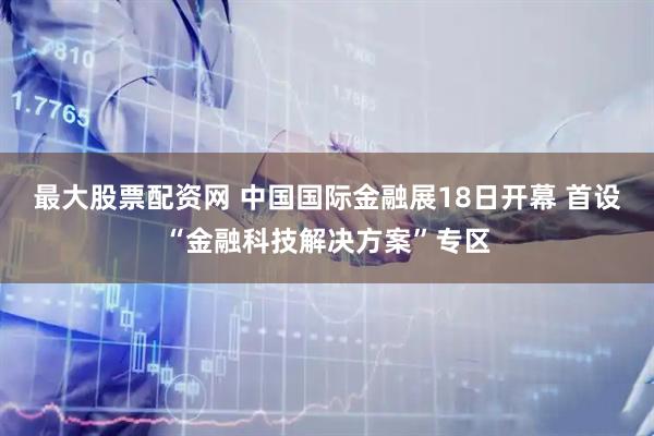 最大股票配资网 中国国际金融展18日开幕 首设“金融科技解决方案”专区