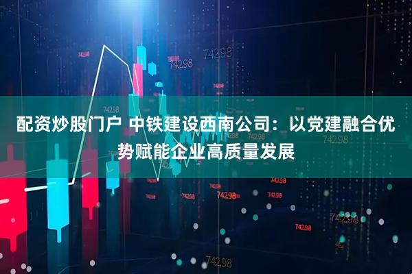 配资炒股门户 中铁建设西南公司：以党建融合优势赋能企业高质量发展