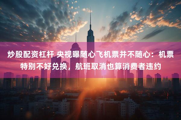 炒股配资杠杆 央视曝随心飞机票并不随心：机票特别不好兑换，航班取消也算消费者违约