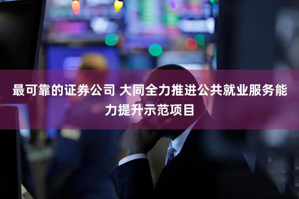 最可靠的证券公司 大同全力推进公共就业服务能力提升示范项目
