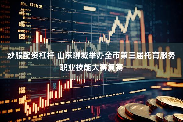 炒股配资杠杆 山东聊城举办全市第三届托育服务职业技能大赛复赛