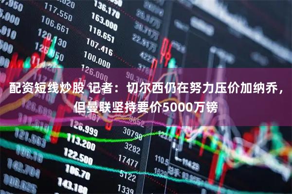 配资短线炒股 记者：切尔西仍在努力压价加纳乔，但曼联坚持要价5000万镑