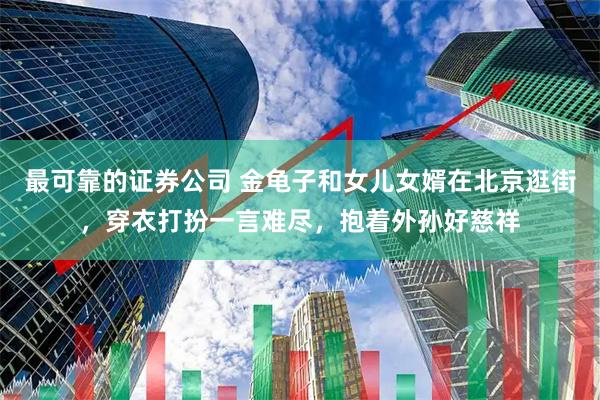 最可靠的证券公司 金龟子和女儿女婿在北京逛街，穿衣打扮一言难尽，抱着外孙好慈祥