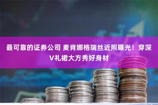 最可靠的证券公司 麦肯娜格瑞丝近照曝光！穿深V礼裙大方秀好身材