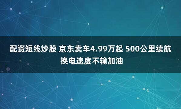 配资短线炒股 京东卖车4.99万起 500公里续航 换电速度不输加油