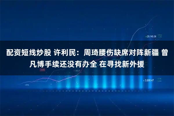 配资短线炒股 许利民：周琦腰伤缺席对阵新疆 曾凡博手续还没有办全 在寻找新外援
