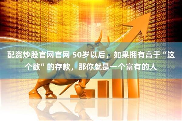 配资炒股官网官网 50岁以后，如果拥有高于“这个数”的存款，那你就是一个富有的人