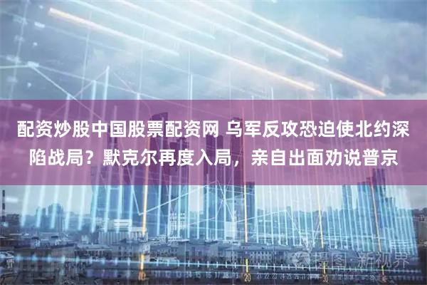 配资炒股中国股票配资网 乌军反攻恐迫使北约深陷战局？默克尔再度入局，亲自出面劝说普京