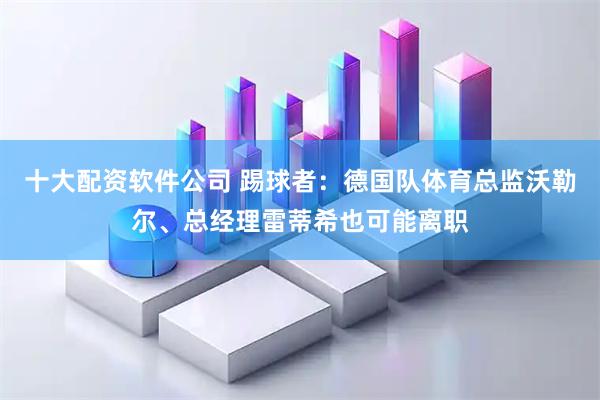 十大配资软件公司 踢球者：德国队体育总监沃勒尔、总经理雷蒂希也可能离职