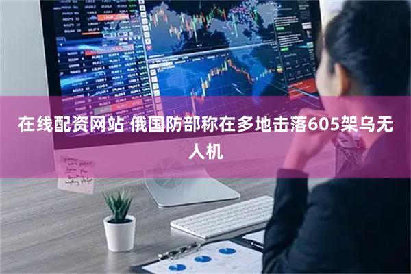 在线配资网站 俄国防部称在多地击落605架乌无人机