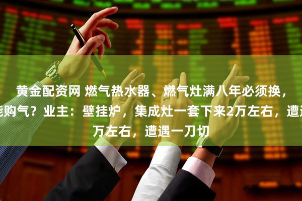 黄金配资网 燃气热水器、燃气灶满八年必须换，不换不能购气？业主：壁挂炉，集成灶一套下来2万左右，遭遇一刀切