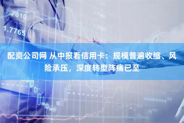 配资公司网 从中报看信用卡：规模普遍收缩、风险承压，深度转型阵痛已至