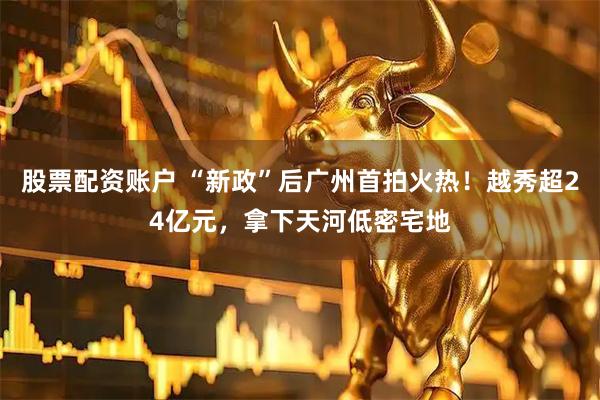 股票配资账户 “新政”后广州首拍火热！越秀超24亿元，拿下天河低密宅地
