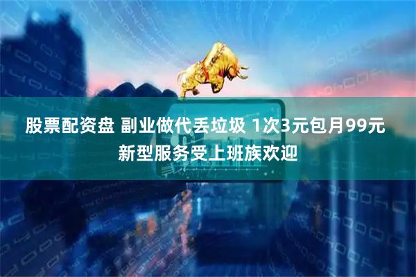 股票配资盘 副业做代丢垃圾 1次3元包月99元 新型服务受上班族欢迎