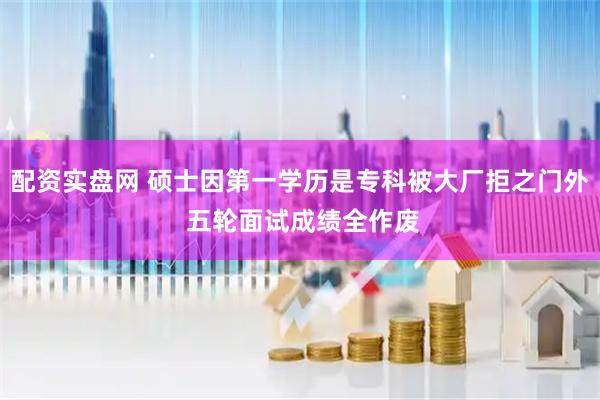 配资实盘网 硕士因第一学历是专科被大厂拒之门外 五轮面试成绩全作废