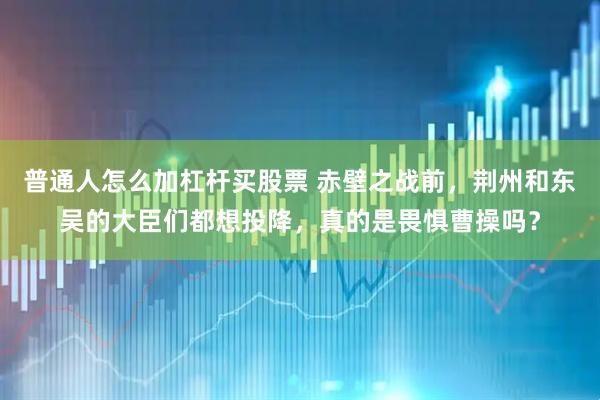 普通人怎么加杠杆买股票 赤壁之战前，荆州和东吴的大臣们都想投降，真的是畏惧曹操吗？