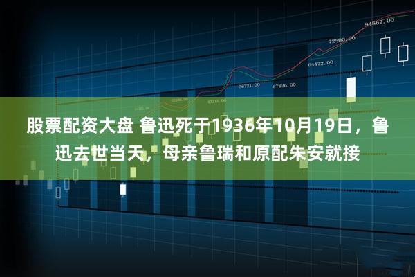 股票配资大盘 鲁迅死于1936年10月19日，鲁迅去世当天，母亲鲁瑞和原配朱安就接