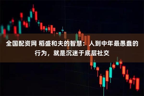 全国配资网 稻盛和夫的智慧：人到中年最愚蠢的行为，就是沉迷于底层社交