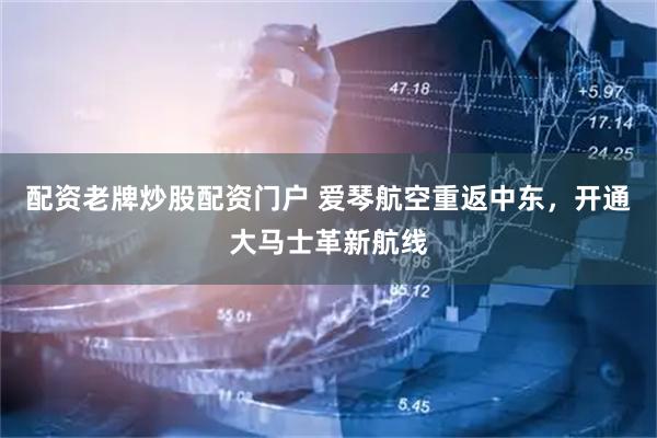 配资老牌炒股配资门户 爱琴航空重返中东，开通大马士革新航线